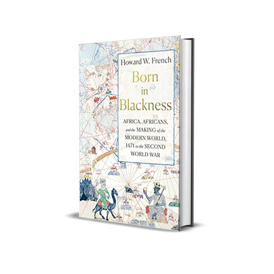 Born in Blackness: Africa, Africans, and the Making of the Modern World, 1471 to the Second World War by Howard W. French